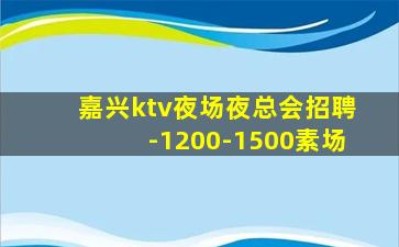 嘉兴ktv夜场夜总会招聘-1200-1500素场